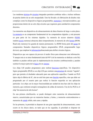 CIRCUITO INTEGRADO
Las modernas técnicas de circuitos integrados permiten combinar miles e incluso millones
de puertas dentro de un solo encapsulado. Esto ha llevado a la fabricación de diseños más
complejos como los dispositivos lógicos programables, memorias y microprocesadores, que
proporcionan dentro de un solo chip circuitos que requieren gran cantidad de componentes
discretos.
Las memorias son dispositivos de almacenamiento de datos binarios de largo o corto plazo.
La memoria es un componente fundamental de las computadoras digitales y está presente
en gran parte de los sistemas digitales. La memoria de acceso aleatorio (RAM,
random access memory) almacena datos temporalmente, la memoria de sólo lectura (ROM,
Read only memory) los guarda de manera permanente. La ROM forma parte del grupo de
componentes llamados dispositivos lógicos programables (PLD, programmable logic
devices), que emplean la informaciónalmacenada para definir circuitos lógicos.
Dispositivos que son capaces de proveer el medio físico para almacenar esta información.
Y aunque esta es su tarea fundamental (más del 90 % de las memorias se dedican a este fin)
también se pueden utilizar para la implementación de circuitos combinacionales y pueden
sustituir la mayor parte de la lógica de un sistema.
Los chips LSI pueden programarse para realizar funciones específicas. Un dispositivo
lógico programable (PLD) es un chip LSI que contiene unaestructura de circuito "regular",
pero que permite al diseñador adecuarlo para una aplicación específica. Cuando un PLD
típico deja la fábrica de IC, aún no está listo para una función específica, sino que debe ser
programado por el usuario para que realice la función requerida en una aplicación
particular. Los chips con la mayor funcionalidad por unidad de área han sido los chips de
memoria, que contienen arreglos rectangulares de celdas de memoria. Uno de los PLD es el
chip "de memoria de sólo lectura".
En una primera clasificación, se puede distinguir entre memorias de almacenamiento
masivo, caracterizadas por ser memorias baratas y lentas, y memorias semiconductoras o
memorias de estado sólido, más caras y rápidas.
En las primeras, la prioridad es disponer de una gran capacidad de almacenamiento, como
ocurre en los discos duros, en tanto que en las segundas, la prioridad es disponer de
GONZALO PINTO UNACH
 