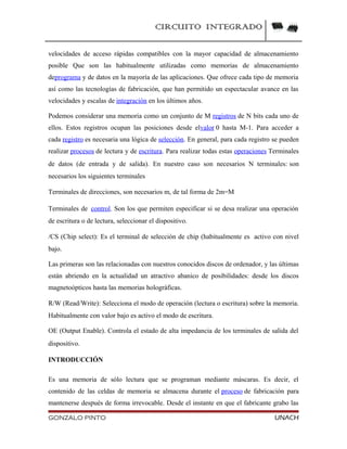CIRCUITO INTEGRADO
velocidades de acceso rápidas compatibles con la mayor capacidad de almacenamiento
posible Que son las habitualmente utilizadas como memorias de almacenamiento
deprograma y de datos en la mayoría de las aplicaciones. Que ofrece cada tipo de memoria
así como las tecnologías de fabricación, que han permitido un espectacular avance en las
velocidades y escalas de integración en los últimos años.
Podemos considerar una memoria como un conjunto de M registros de N bits cada uno de
ellos. Estos registros ocupan las posiciones desde elvalor 0 hasta M-1. Para acceder a
cada registro es necesaria una lógica de selección. En general, para cada registro se pueden
realizar procesos de lectura y de escritura. Para realizar todas estas operaciones Terminales
de datos (de entrada y de salida). En nuestro caso son necesarios N terminales: son
necesarios los siguientes terminales
Terminales de direcciones, son necesarios m, de tal forma de 2m=M
Terminales de control. Son los que permiten especificar si se desa realizar una operación
de escritura o de lectura, seleccionar el dispositivo.
/CS (Chip select): Es el terminal de selección de chip (habitualmente es activo con nivel
bajo.
Las primeras son las relacionadas con nuestros conocidos discos de ordenador, y las últimas
están abriendo en la actualidad un atractivo abanico de posibilidades: desde los discos
magnetoópticos hasta las memorias holográficas.
R/W (Read/Write): Selecciona el modo de operación (lectura o escritura) sobre la memoria.
Habitualmente con valor bajo es activo el modo de escritura.
OE (Output Enable). Controla el estado de alta impedancia de los terminales de salida del
dispositivo.
INTRODUCCIÓN
Es una memoria de sólo lectura que se programan mediante máscaras. Es decir, el
contenido de las celdas de memoria se almacena durante el proceso de fabricación para
mantenerse después de forma irrevocable. Desde el instante en que el fabricante grabo las
GONZALO PINTO UNACH
 