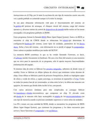 CIRCUITO INTEGRADO
instrucciones en el Chip, por lo tanto la escritura de este tipo de memorias ocurre una sola
vez y queda grabado su contenido aunque se le retire la energía.
Se usa para almacenar información vital para el funcionamiento del sistema: en
la gestión del proceso de arranque, el chequeo inicial del sistema, carga del sistema
operativo y diversas rutinas de control de dispositivos de entrada/salida suelen ser las tareas
encargadas a los programas grabados en ROM.
Estos programas forman la llamada BIOS (Basic Input Output System). Junto a la BIOS se
encuentra el chip de CMOS donde se almacenan los valores que determinan la
configuración hardware del sistema, como tipos de unidades, parámetros de los discos
duros, fecha y hora del sistema... esta información no se pierde al apagar la computadora.
Estos valores se pueden modificar por medio del SETUP.
La memoria ROM constituye lo que se ha venido llamando Firmware, es decir,
el software metido físicamente en hardware. De cara a los fines del usuario es una memoria
que no sirve para la operación de su programa, sólo le aporta mayores funcionalidades
(información) del equipo.
Si tenemos idea de cómo se fabrican los circuitos integrados, sabremos de donde viene el
nombre. Estos se fabrican en obleas (placas de silicio) que contienen varias decenas de
chips. Estas obleas se fabrican a partir de procesos fotoquímicos, donde se impregnan capas
de silicio y oxido de silicio, y según convenga, se erosionan al exponerlos a la luz. Como
no todos los puntos han de ser erosionados, se sitúa entre la luz y la oblea una mascara con
agujeros, de manera que donde deba incidir la luz, esta pasará.
Con varios procesos similares pero más complicados se consigue fabricar
los transistores y diodos micrométricos que componen un chip. El elevado coste
del diseño de la máscara sólo hace aconsejable el empleo de los microcontroladores con
este tipo de memoria cuando se precisan cantidades superiores a varios miles de unidades.
Los PCs vienen con una cantidad de ROM, donde se encuentras los programas de BIOS
(Basic Input Output System), que contienen los programas y los datos necesarios para
activar y hacer funcionar el computador y sus periféricos.
GONZALO PINTO UNACH
 