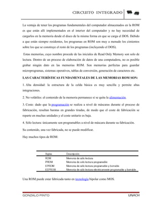 CIRCUITO INTEGRADO
La ventaja de tener los programas fundamentales del computador almacenados en la ROM
es que están allí implementados en el interior del computador y no hay necesidad de
cargarlos en la memoria desde el disco de la misma forma en que se carga el DOS. Debido
a que están siempre residentes, los programas en ROM son muy a menudo los cimientos
sobre los que se construye el resto de los programas (incluyendo el DOS).
Estas memorias, cuyo nombre procede de las iniciales de Read Only Memory son solo de
lectura. Dentro de un proceso de elaboración de datos de una computadora, no es posible
grabar ningún dato en las memorias ROM. Son memorias perfectas para guardar
microprogramas, sistemas operativos, tablas de conversión, generación de caracteres etc.
LAS CARACTERÍSTICAS FUNDAMENTALES DE LAS MEMORIAS ROM SON:
1. Alta densidad: la estructura de la celda básica es muy sencilla y permite altas
integraciones.
2. No volátiles: el contenido de la memoria permanece si se quita la alimentación.
3. Coste: dado que la programación se realiza a nivel de máscaras durante el proceso de
fabricación, resultan baratas en grandes tiradas, de modo que el coste de fabricación se
reparte en muchas unidades y el coste unitario es baja.
4. Sólo lectura: únicamente son programables a nivel de máscara durante su fabricación.
Su contenido, una vez fabricada, no se puede modificar.
Hay muchos tipos de ROM:
Una ROM puede estar fabricada tanto en tecnología bipolar como MOS.
GONZALO PINTO UNACH
 