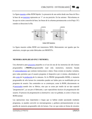 CIRCUITO INTEGRADO
La figura muestra celdas ROM bipolar. La presencia de una unión desde una línea de fila a
la base de un transistor representa un ‘1’ en esa posición. En las uniones fila/columna en
las que no existe conexión de base, las líneas de la columna permanecerán a nivel bajo (‘0’)
cuando se direccione la fila.
La figura muestra celdas ROM con transistores MOS. Básicamente son iguales que las
anteriores, excepto que están fabricadas con MOSFETs.
MEMORIA ROM (READ ONLY MEMORY)
Una alternativa para proyectos pequeños es el uso de una de las memorias de sólo lectura
programables o PROM (programmable read only memories), memoria basada
en semiconductores que contiene instrucciones o datos. Éstas existen en muchas variantes,
pero todas permiten que el usuario programe el dispositivo por si mismo, ahorrándose el
alto costo de la producción de la máscara. En la PROM (programable ROM), o memoria
programable de sólo lectura los contenidos pueden ser leídos pero no modificados por un
programa de usuario. Sus contenidos no se construyen, como la ROM, directamente en
el procesador cuando éste se fabrica, sino que se crean por medio de un tipo especial
"programación", ya sea por el fabricante, o por especialistas técnicos de programación del
usuario. El proceso de programación es destructivo: una vez grabada, es como si fuese una
ROM normal.
Las operaciones muy importantes o largas que se habían estado ejecutando mediante
programas, se pueden convertir en microprogramas y grabarse permanentemente en una
pastilla de memoria programable sólo de lectura. Una vez que están en forma de circuitos
GONZALO PINTO UNACH
 