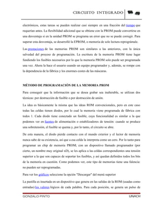 CIRCUITO INTEGRADO
electrónicos, estas tareas se pueden realizar casi siempre en una fracción del tiempo que
requerían antes. La flexibilidad adicional que se obtiene con la PROM puede convertirse en
una desventaja si en la unidad PROM se programa un error que no se puede corregir. Para
superar esta desventaja, se desarrolló la EPROM, o memoria de solo lectura reprográmale.
Las prestaciones de las memorias PROM son similares a las anteriores, con la única
salvedad del proceso de programación. La escritura de la memoria PROM tiene lugar
fundiendo los fusibles necesarios por lo que la memoria PROM solo puede ser programada
una vez. Ahora la hace el usuario usando un equipo programador y, además, se rompe con
la dependencia de la fábrica y los enormes costes de las máscaras.
MÉTODO DE PROGRAMACIÓN DE LA MEMORIA PROM
Para conseguir que la información que se desea grabar sea inalterable, se utilizan dos
técnicas: por destrucción de fusible o por destrucción de unión.
La idea es básicamente la misma que las ideas ROM convencionales, pero en este caso
todas las celdas tienen diodos, por lo cual la memoria viene programada de fábrica con
todos 1. Cada diodo tiene conectado un fusible, cuya funcionalidad es similar a la que
podemos ver en fuentes de alimentación o estabilizadores de tensión: cuando se produce
una sobretensión, el fusible se quema y, por lo tanto, el circuito se abre.
De esta manera, el diodo pierde contacto con el mundo exterior y el lector de memoria
nunca sabe de su existencia, así que a esa celda la interpreta como un cero. Por lo tanto para
programar un chip de memoria PROM; con un dispositivo llamado programador (por
cierto, un nombre muy original xD), se les aplica a las celdas correspondientes una tensión
superior a la que son capaces de soportar los fusibles, y así quedan definidos todos los bits
de la memoria en cuestión. Como podemos ver, este tipo de memorias tiene una falencia:
no pueden ser reprogramadas.
Para ver los gráficos seleccione la opción "Descargar" del menú superior
La pastilla es insertada en un dispositivo que genera en las salidas de la ROM (usadas como
entradas) los valores lógicos de cada palabra. Para cada posición, se genera un pulso de
GONZALO PINTO UNACH
 