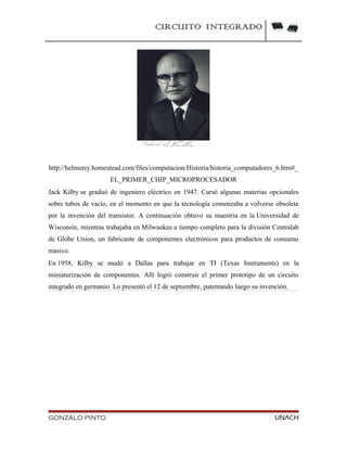 CIRCUITO INTEGRADO
http://helmutsy.homestead.com/files/computacion/Historia/historia_computadores_6.htm#_
EL_PRIMER_CHIP_MICROPROCESADOR
Jack Kilby se graduó de ingeniero eléctrico en 1947. Cursó algunas materias opcionales
sobre tubos de vacío, en el momento en que la tecnología comenzaba a volverse obsoleta
por la invención del transistor. A continuación obtuvo su maestría en la Universidad de
Wisconsin, mientras trabajaba en Milwaukee a tiempo completo para la división Centralab
de Globe Union, un fabricante de componentes electrónicos para productos de consumo
masivo.
En 1958, Kilby se mudó a Dallas para trabajar en TI (Texas Instruments) en la
miniaturización de componentes. Allí logró construir el primer prototipo de un circuito
integrado en germanio. Lo presentó el 12 de septiembre, patentando luego su invención.
GONZALO PINTO UNACH
 
