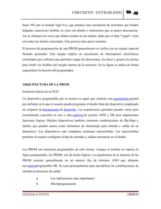 CIRCUITO INTEGRADO
hasta 30V por la entrada Vpp=Vcc, que produce una circulación de corrientes que funden
delgadas conexiones fusibles en serie con diodos o transistores que se quiere desconectar.
Así se obtienen los ceros que deben resultar en las salidas, dado que el chip "virgen" viene
con todos los diodos conectados. Este proceso dura pocos minutos.
El proceso de programación de una PROM generalmente se realiza con un equipo especial
llamado quemador. Este equipo emplea un mecanismo de interruptores electrónicos
controlados por software que permiten cargar las direcciones, los datos y genera los pulsos
para fundir los fusibles del arreglo interno de la memoria. En la figura se indica de forma
esquemática la función del programador.
ARQUITECTURA DE LA PROM
Estructura básica de un PLD
Un dispositivo programable por el usuario es aquel que contiene una arquitectura general
pre-definida en la que el usuario puede programar el diseño final del dispositivo empleando
un conjunto de herramientas de desarrollo. Las arquitecturas generales pueden variar pero
normalmente consisten en una o más matrices de puertas AND y OR para implementar
funciones lógicas. Muchos dispositivos también contienen combinaciones de flip-flops y
latches que pueden usarse como elementos de almacenaje para entrada y salida de un
dispositivo. Los dispositivos más complejos contienen macrocélulas. Las macrocélulas
permiten al usuario configurar el tipo de entradas y salidas necesarias en el diseño
Las PROM son memorias programables de sólo lectura. Aunque el nombre no implica la
lógica programable, las PROM, son de hecho lógicas. La arquitectura de la mayoría de las
PROM consiste generalmente en un número fijo de términos AND que alimenta
una matrizprogramable OR. Se usan principalmente para decodificar las combinaciones de
entrada en funciones de salida.
a. Las Aplicaciones más importantes:
b. Microprogramación
GONZALO PINTO UNACH
 