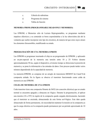 CIRCUITO INTEGRADO
c. Librería de subrutinas
d. Programas de sistema
e. Tablas de función
MEMORIA PROM (PROGRAMMABLE READ ONLY MEMORIES)
Las EPROM, o Memorias sólo de Lectura Reprogramables, se programan mediante
impulsos eléctricos y su contenido se borra exponiéndolas a la luz ultravioleta (de ahí la
ventanita que suelen incorporar este tipo de circuitos), de manera tal que estos rayos atraen
los elementos fotosensibles, modificando su estado.
PROGRAMACIÓN DE UNA MEMORIA EPROM
Las EPROM se programan insertando el chip en un programador de EPROM. y aplicando
en un pin especial de la memoria una tensión entre 10 y 25 Voltios durante
aproximadamente 50 ms, según el dispositivo, al mismo tiempo se direcciona la posición de
memoria y se pone la información a las entradas de datos. Este proceso puede tardar varios
minutos dependiendo de la capacidad de memoria.
La memoria EPROM, se compone de un arreglo de transistores MOSFET de Canal N de
compuerta aislada. En la figura se observa el transistor funcionando como celda de
memoria en una EPROM.
CELDA DE MEMORIA DE UNA EPROM
Cada transistor tiene una compuerta flotante de SiO2 (sin conexión eléctrica) que en estado
normal se encuentra apagado y almacena un 1lógico. Durante la programación, al aplicar
una tensión (10 a 25V) la región de la compuerta queda cargada eléctricamente, haciendo
que el transistor se encienda, almacenando de esta forma un 0 lógico. Este dato queda
almacenado de forma permanente, sin necesidad de mantener la tensión en la compuerta ya
que la carga eléctrica en la compuerta puede permanecer por un período aproximado de 10
años.
GONZALO PINTO UNACH
 