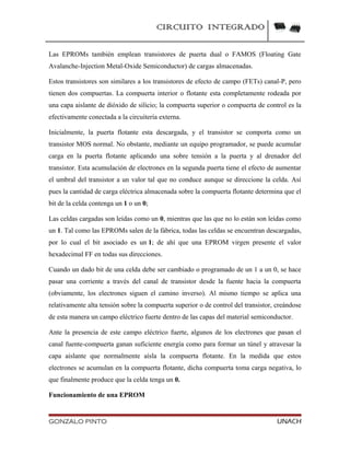 CIRCUITO INTEGRADO
Las EPROMs también emplean transistores de puerta dual o FAMOS (Floating Gate
Avalanche-Injection Metal-Oxide Semiconductor) de cargas almacenadas.
Estos transistores son similares a los transistores de efecto de campo (FETs) canal-P, pero
tienen dos compuertas. La compuerta interior o flotante esta completamente rodeada por
una capa aislante de dióxido de silicio; la compuerta superior o compuerta de control es la
efectivamente conectada a la circuitería externa.
Inicialmente, la puerta flotante esta descargada, y el transistor se comporta como un
transistor MOS normal. No obstante, mediante un equipo programador, se puede acumular
carga en la puerta flotante aplicando una sobre tensión a la puerta y al drenador del
transistor. Esta acumulación de electrones en la segunda puerta tiene el efecto de aumentar
el umbral del transistor a un valor tal que no conduce aunque se direccione la celda. Así
pues la cantidad de carga eléctrica almacenada sobre la compuerta flotante determina que el
bit de la celda contenga un 1 o un 0;
Las celdas cargadas son leídas como un 0, mientras que las que no lo están son leídas como
un 1. Tal como las EPROMs salen de la fábrica, todas las celdas se encuentran descargadas,
por lo cual el bit asociado es un 1; de ahí que una EPROM virgen presente el valor
hexadecimal FF en todas sus direcciones.
Cuando un dado bit de una celda debe ser cambiado o programado de un 1 a un 0, se hace
pasar una corriente a través del canal de transistor desde la fuente hacia la compuerta
(obviamente, los electrones siguen el camino inverso). Al mismo tiempo se aplica una
relativamente alta tensión sobre la compuerta superior o de control del transistor, creándose
de esta manera un campo eléctrico fuerte dentro de las capas del material semiconductor.
Ante la presencia de este campo eléctrico fuerte, algunos de los electrones que pasan el
canal fuente-compuerta ganan suficiente energía como para formar un túnel y atravesar la
capa aislante que normalmente aísla la compuerta flotante. En la medida que estos
electrones se acumulan en la compuerta flotante, dicha compuerta toma carga negativa, lo
que finalmente produce que la celda tenga un 0.
Funcionamiento de una EPROM
GONZALO PINTO UNACH
 