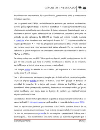 CIRCUITO INTEGRADO
Recordemos que son memorias de acceso aleatorio, generalmente leídas y eventualmente
borradas y reescritas.
Una vez grabada una EPROM con la información pertinente, por medio de un dispositivo
especial que se explicará luego, la misma es instalada en el sistema correspondiente donde
efectivamente será utilizada como dispositivo de lectura solamente. Eventualmente, ante la
necesidad de realizar alguna modificación en la información contenida o bien para ser
utilizada en otra aplicación, la EPROM es retirada del sistema, borrada mediante
la exposición a luz ultravioleta con una longitud de onda de 2537 Angstroms (unidad de
longitud por la cual 1 A = 10-10 m), programada con los nuevos datos, y vuelta a instalar
para volver a comportarse como una memoria de lectura solamente. Por esa exposición para
su borrado es que es encapsulada con una ventana transparente de cuarzo sobre la pastilla o
"die" de la EPROM.
Es atinente aclarar que una EPROM no puede ser borrada parcial o selectivamente; de ahí
que por más pequeña que fuese la eventual modificación a realizar en su contenido,
inevitablemente se deberá borrar y reprogramar en su totalidad.
Los tiempos medios de borrado de una EPROM, por exposición a la luz ultravioleta,
oscilan entre 10 y 30 minutos.
Con el advenimiento de las nuevas tecnologías para la fabricación de circuitos integrados,
se pueden emplear métodos eléctricos de borrado. Estas ROM pueden ser borradas sin
necesidad de extraerlas de la tarjeta del circuito. Además de EAPROM suelen ser
denominadas RMM (Read Mostly Memories), memorias de casi-siempre lectura, ya que no
suelen modificarse casi nunca, pues los tiempos de escritura son significativamente
mayores que los de lectura.
Las memorias de sólo lectura presentan un esquema de direccionamiento similar al de las
memorias RAM. El microprocesador no puede cambiar el contenido de la memoria ROM.
Entre las aplicaciones generales que involucran a las EPROM debemos destacar las de
manejo de sistemas microcontrolados. Todo sistema microcontrolado y/o microprocesado
(se trate de una computadora personal o de una máquina expendedora de boletos para el
autotransporte...) nos encontraremos con cierta cantidad de memoria programable por el
GONZALO PINTO UNACH
 
