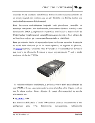 CIRCUITO INTEGRADO
usuario (la RAM), usualmente en la forma de dispositivos semiconductores contenidos en
un circuito integrado (no olvidemos que un relay biestable o un flip-flop también son
medios de almacenamiento de información).
Estos dispositivos semiconductores integrados están generalmente construidos en
tecnología MOS (Metal-Oxide Semiconductor, Semiconductor de Oxido Metálico) o -más
recientemente- CMOS (Complementary Metal-Oxide Semiconducto o Semiconductor de
Oxido Metálico Complementario). Lamentablemente, estos dispositivos RAM adolecen de
un ligero inconveniente, que es, como ya se ha comentado, su volatibilidad.
Dado que cualquier sistema microprocesado requiere de al menos un mínimo de memoria
no volátil donde almacenar ya sea un sistema operativo, un programa de aplicación,
un lenguaje intérprete, o una simple rutina de "upload", es necesario utilizar un dispositivo
que preserve su información de manera al menos semi-permanente. Y aquí es donde
comienzan a brillar las EPROMs.
Tal como mencionáramos anteriormente, el proceso de borrado de los datos contenidos en
una EPROM es llevado a cabo exponiendo la misma a luz ultravioleta. El punto reside en
que la misma contiene fotones (Cuantos de energía electromagnética) de energía
relativamente alta.
LA FAMILIA 2700
Los dispositivos EPROM de la familia 2700 contienen celdas de almacenamiento de bits
configuradas como bytes direccionables individualmente. Habitualmente
GONZALO PINTO UNACH
 