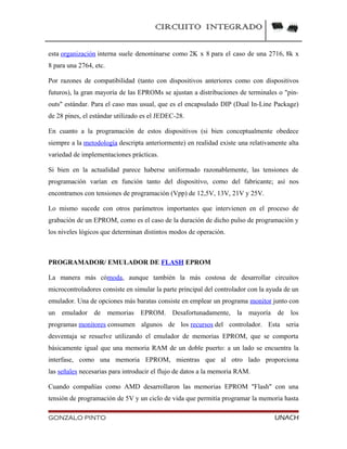 CIRCUITO INTEGRADO
esta organización interna suele denominarse como 2K x 8 para el caso de una 2716, 8k x
8 para una 2764, etc.
Por razones de compatibilidad (tanto con dispositivos anteriores como con dispositivos
futuros), la gran mayoría de las EPROMs se ajustan a distribuciones de terminales o "pin-
outs" estándar. Para el caso mas usual, que es el encapsulado DIP (Dual In-Line Package)
de 28 pines, el estándar utilizado es el JEDEC-28.
En cuanto a la programación de estos dispositivos (si bien conceptualmente obedece
siempre a la metodología descripta anteriormente) en realidad existe una relativamente alta
variedad de implementaciones prácticas.
Si bien en la actualidad parece haberse uniformado razonablemente, las tensiones de
programación varían en función tanto del dispositivo, como del fabricante; así nos
encontramos con tensiones de programación (Vpp) de 12,5V, 13V, 21V y 25V.
Lo mismo sucede con otros parámetros importantes que intervienen en el proceso de
grabación de un EPROM, como es el caso de la duración de dicho pulso de programación y
los niveles lógicos que determinan distintos modos de operación.
PROGRAMADOR/ EMULADOR DE FLASH EPROM
La manera más cómoda, aunque también la más costosa de desarrollar circuitos
microcontroladores consiste en simular la parte principal del controlador con la ayuda de un
emulador. Una de opciones más baratas consiste en emplear un programa monitor junto con
un emulador de memorias EPROM. Desafortunadamente, la mayoría de los
programas monitores consumen algunos de los recursos del controlador. Esta seria
desventaja se resuelve utilizando el emulador de memorias EPROM, que se comporta
básicamente igual que una memoria RAM de un doble puerto: a un lado se encuentra la
interfase, como una memoria EPROM, mientras que al otro lado proporciona
las señales necesarias para introducir el flujo de datos a la memoria RAM.
Cuando compañías como AMD desarrollaron las memorias EPROM "Flash" con una
tensión de programación de 5V y un ciclo de vida que permitía programar la memoria hasta
GONZALO PINTO UNACH
 