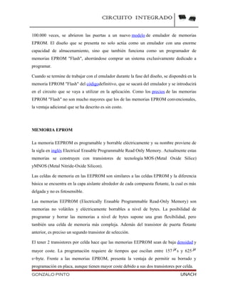 CIRCUITO INTEGRADO
100.000 veces, se abrieron las puertas a un nuevo modelo de emulador de memorias
EPROM. El diseño que se presenta no solo actúa como un emulador con una enorme
capacidad de almacenamiento, sino que también funciona como un programador de
memorias EPROM "Flash", ahorrándose comprar un sistema exclusivamente dedicado a
programar.
Cuando se termine de trabajar con el emulador durante la fase del diseño, se dispondrá en la
memoria EPROM "Flash" del códigodefinitivo, que se sacará del emulador y se introducirá
en el circuito que se vaya a utilizar en la aplicación. Como los precios de las memorias
EPROM "Flash" no son mucho mayores que los de las memorias EPROM convencionales,
la ventaja adicional que se ha descrito es sin costo.
MEMORIA EPROM
La memoria EEPROM es programable y borrable eléctricamente y su nombre proviene de
la sigla en inglés Electrical Erasable Programmable Read Only Memory. Actualmente estas
memorias se construyen con transistores de tecnología MOS (Metal Oxide Silice)
yMNOS (Metal Nitride-Oxide Silicon).
Las celdas de memoria en las EEPROM son similares a las celdas EPROM y la diferencia
básica se encuentra en la capa aislante alrededor de cada compuesta flotante, la cual es más
delgada y no es fotosensible.
Las memorias EEPROM (Electrically Erasable Programmable Read-Only Memory) son
memorias no volátiles y eléctricamente borrables a nivel de bytes. La posibilidad de
programar y borrar las memorias a nivel de bytes supone una gran flexibilidad, pero
también una celda de memoria más compleja. Además del transistor de puerta flotante
anterior, es preciso un segundo transistor de selección.
El tener 2 transistores por celda hace que las memorias EEPROM sean de baja densidad y
mayor coste. La programación requiere de tiempos que oscilan entre 157 s y 625
s=byte. Frente a las memorias EPROM, presenta la ventaja de permitir su borrado y
programación en placa, aunque tienen mayor coste debido a sus dos transistores por celda.
GONZALO PINTO UNACH
 