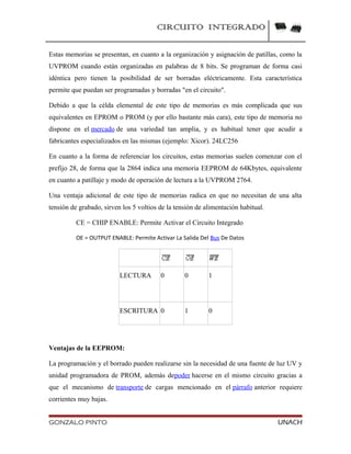 CIRCUITO INTEGRADO
Estas memorias se presentan, en cuanto a la organización y asignación de patillas, como la
UVPROM cuando están organizadas en palabras de 8 bits. Se programan de forma casi
idéntica pero tienen la posibilidad de ser borradas eléctricamente. Esta característica
permite que puedan ser programadas y borradas "en el circuito".
Debido a que la célda elemental de este tipo de memorias es más complicada que sus
equivalentes en EPROM o PROM (y por ello bastante más cara), este tipo de memoria no
dispone en el mercado de una variedad tan amplia, y es habitual tener que acudir a
fabricantes especializados en las mismas (ejemplo: Xicor). 24LC256
En cuanto a la forma de referenciar los circuitos, estas memorias suelen comenzar con el
prefijo 28, de forma que la 2864 indica una memoria EEPROM de 64Kbytes, equivalente
en cuanto a patillaje y modo de operación de lectura a la UVPROM 2764.
Una ventaja adicional de este tipo de memorias radica en que no necesitan de una alta
tensión de grabado, sirven los 5 voltios de la tensión de alimentación habitual.
CE = CHIP ENABLE: Permite Activar el Circuito Integrado
OE = OUTPUT ENABLE: Permite Activar La Salida Del Bus De Datos
LECTURA 0 0 1
ESCRITURA 0 1 0
Ventajas de la EEPROM:
La programación y el borrado pueden realizarse sin la necesidad de una fuente de luz UV y
unidad programadora de PROM, además depoder hacerse en el mismo circuito gracias a
que el mecanismo de transporte de cargas mencionado en el párrafo anterior requiere
corrientes muy bajas.
GONZALO PINTO UNACH
 