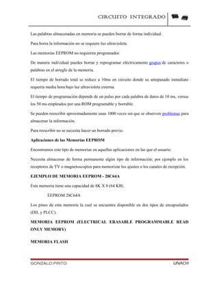 CIRCUITO INTEGRADO
Las palabras almacenadas en memoria se pueden borrar de forma individual.
Para borra la información no se requiere luz ultravioleta.
Las memorias EEPROM no requieren programador.
De manera individual puedes borrar y reprogramar eléctricamente grupos de caracteres o
palabras en el arreglo de la memoria.
El tiempo de borrado total se reduce a 10ms en circuito donde su antepasado inmediato
requería media hora bajo luz ultravioleta externa.
El tiempo de programación depende de un pulso por cada palabra de datos de 10 ms, versus
los 50 ms empleados por una ROM programable y borrable.
Se pueden reescribir aproximadamente unas 1000 veces sin que se observen problemas para
almacenar la información.
Para reescribir no se necesita hacer un borrado previo.
Aplicaciones de las Memorias EEPROM
Encontramos este tipo de memorias en aquellas aplicaciones en las que el usuario.
Necesita almacenar de forma permanente algún tipo de información; por ejemplo en los
receptores de TV o magnetoscopios para memorizar los ajustes o los canales de recepción.
EJEMPLO DE MEMORIA EEPROM - 28C64A
Esta memoria tiene una capacidad de 8K X 8 (64 KB).
EEPROM 28C64A
Los pines de esta memoria la cual se encuentra disponible en dos tipos de encapsulados
(DIL y PLCC).
MEMORIA EEPROM (ELECTRICAL ERASABLE PROGRAMMABLE READ
ONLY MEMORY)
MEMORIA FLASH
GONZALO PINTO UNACH
 