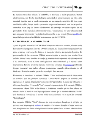 CIRCUITO INTEGRADO
La memoria FLASH es similar a la EEPROM, es decir que se puede programar y borrar
eléctricamente, son de alta densidad (gran capacidad de almacenamiento de bits). Alta
densidad significa que se puede empaquetar en una pequeña superficie del chip, gran
cantidad de celdas, lo que implica que cuanto mayor sea la densidad, más bits se pueden
almacenar en un chip de tamaño determinado. Sin embargo esta reúne algunas de las
propiedades de las memorias anteriormente vistas, y se caracteriza por tener alta capacidad
para almacenar información y es de fabricación sencilla, lo que permite fabricar modelos de
capacidad equivalente a las EPROM a menor costo que las EEPROM.
ESTRUCTURA DE LA MEMORIA FLASH
Aparte de que las memorias EPROM "Flash" tienen una entrada de escritura, mientras están
funcionando se comportan como las EPROM normales. La única diferencia se encuentra en
como se cargan y se borran los datos en la memoria. Mientras que durante el proceso de
programación de las memorias EPROM convencionales se necesita una tensión bien
definida durante cierto intervalo de tiempo, y para borrar el componente hay que exponerlo
a luz ultravioleta, en las E.Flash ambos procesos están controlados y se llevan a cabo
internamente. Para tal efecto la memoria recibe una secuencia de comandos predefinida
(borrar, programar) que incluye algunas precauciones especiales (determinadas por el
fabricante) destinadas a evitar que se borre cualquier dato por error.
El comando se transfiere a la memoria EPROM "Flash" mediante una serie de operaciones
de escritura. Los dos primeros comandos "Lectura/Reset" preparan la memoria para
operaciones de lectura. El comando "Autoselección" permite leer el código del fabricante y
el tipo de dispositivo. El comando "Byte" carga el programa dentro de la memoria EPROM,
mientras que "Borrar Chip" actúa durante el proceso de borrado, que no dura más de un
minuto. Desde el punto de vista lógico podemos afirmar que la memoria EPROM "Flash"
está dividida en sectores que se pueden borrar individualmente con la ayuda del comando
"Borrar Sector".
Las memorias EPROM "Flash" disponen de otro mecanismo, basado en la división en
sectores, que las protege de acciones de escritura o lectura no deseadas. Cuando un sector
está protegido de esta forma no se puede realizar una operación de lectura o sobre escritura
GONZALO PINTO UNACH
 