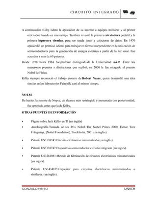 CIRCUITO INTEGRADO
A continuación Kilby lideró la aplicación de su invento a equipos militares y al primer
ordenador basado en microchips. También inventó la primera calculadora portatil y la
primera impresora térmica, para ser usada junto a colectoras de datos. En 1970
aprovechó un permiso laboral para trabajar en forma independiente en la utilización de
semiconductores para la generación de energía eléctrica a partir de la luz solar. Fue
acreedor a más de 60 patentes.
Desde 1978 hasta 1984 fue profesor distinguido de la Universidad A&M. Entre los
numerosos premios y distinciones que recibió, en 2000 le fue otorgado el premio
Nobel de Física.
Kilby siempre reconoció el trabajo pionero de Robert Noyce, quien desarrolló una idea
similar en los laboratorios Fairchild casi al mismo tiempo.
NOTAS
De hecho, la patente de Noyce, de alcance más restringido y presentada con posterioridad,
fue aprobada antes que la de Kilby.
OTRAS FUENTES DE INFORMACIÓN
 Página sobre Jack Kilby en TI (en inglés)
 Autobiografía Tomada de Les Prix Nobel. The Nobel Prizes 2000, Editor Tore
Frängsmyr, [Nobel Foundation], Stockholm, 2001 (en inglés).
 Patente US3138743 Circuito electrónico miniaturizado (en inglés).
 Patente US3138747 Dispositivo semiconductor circuito integrado (en inglés).
 Patente US3261081 Método de fabricación de circuitos electrónicos miniaturizados
(en inglés).
 Patente US3434015 Capacitor para circuitos electrónicos miniaturizados o
similares. (en inglés).
GONZALO PINTO UNACH
 