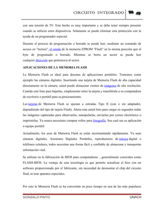 CIRCUITO INTEGRADO
con una tensión de 5V. Este hecho es muy importante y se debe tener siempre presente
cuando se utilicen estos dispositivos. Solamente se puede eliminar esta protección con la
ayuda de un programador especial.
Durante el proceso de programación o borrado se puede leer, mediante un comando de
acceso en "lectura", el estado de la memoria EPROM "Flash" en la misma posición que el
byte de programado o borrado. Mientras se borra un sector se puede leer
cualquier dirección que pertenezca al sector.
APLICACIONES DE LA MEMORIA FLASH
La Memoria Flash es ideal para docenas de aplicaciones portátiles. Tomemos como
ejemplo las cámaras digitales. Insertando una tarjeta de Memoria Flash de alta capacidad
directamente en la cámara, usted puede almacenar cientos de imágenes de alta resolución.
Cuando este listo para bajarlas, simplemente retire la tarjeta y transfiérala a su computadora
de escritorio o portátil para su procesamiento.
Las tarjetas de Memoria Flash se ajustan a entradas Tipo II (con o sin adaptador,
dependiendo del tipo de tarjeta Flash). Ahora esta usted listo para cargar en segundos todas
las imágenes capturadas para observarlas, manipularlas, enviarlas por correo electrónico o
imprimirlas. Ya nunca necesitara comprar rollos para fotografía. Sea cual sea su aplicación
o equipo portátil.
Actualmente, los usos de Memoria Flash se están incrementando rápidamente. Ya sean
cámaras digitales, Asistentes Digitales Portátiles, reproductores de música digital o
teléfonos celulares, todos necesitan una forma fácil y confiable de almacenar y transportar
información vital.
Se utilizan en la fabricación de BIOS para computadoras. , generalmente conocidos como
FLASH-BIOS. La ventaja de esta tecnología es que permite actualizar el bios con un
software proporcionado por el fabricante, sin necesidad de desmontar el chip del circuito
final, ni usar aparatos especiales.
Por esto la Memoria Flash se ha convertido en poco tiempo en una de las más populares
GONZALO PINTO UNACH
 