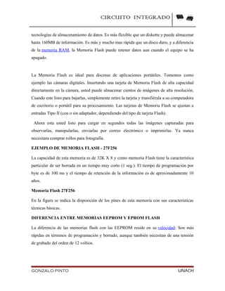 CIRCUITO INTEGRADO
tecnologías de almacenamiento de datos. Es más flexible que un diskette y puede almacenar
hasta 160MB de información. Es más y mucho mas rápida que un disco duro, y a diferencia
de la memoria RAM, la Memoria Flash puede retener datos aun cuando el equipo se ha
apagado.
La Memoria Flash es ideal para docenas de aplicaciones portátiles. Tomemos como
ejemplo las cámaras digitales. Insertando una tarjeta de Memoria Flash de alta capacidad
directamente en la cámara, usted puede almacenar cientos de imágenes de alta resolución.
Cuando este listo para bajarlas, simplemente retire la tarjeta y transfiérala a su computadora
de escritorio o portátil para su procesamiento. Las tarjetas de Memoria Flash se ajustan a
entradas Tipo II (con o sin adaptador, dependiendo del tipo de tarjeta Flash).
Ahora esta usted listo para cargar en segundos todas las imágenes capturadas para
observarlas, manipularlas, enviarlas por correo electrónico o imprimirlas. Ya nunca
necesitara comprar rollos para fotografía.
EJEMPLO DE MEMORIA FLASH - 27F256
La capacidad de esta memoria es de 32K X 8 y como memoria Flash tiene la característica
particular de ser borrada en un tiempo muy corto (1 seg.). El tiempo de programación por
byte es de 100 ms y el tiempo de retención de la información es de aproximadamente 10
años.
Memoria Flash 27F256
En la figura se indica la disposición de los pines de esta memoria con sus características
técnicas básicas.
DIFERENCIA ENTRE MEMORIAS EEPROM Y EPROM FLASH
La diferencia de las memorias flash con las EEPROM reside en su velocidad: Son más
rápidas en términos de programación y borrado, aunque también necesitan de una tensión
de grabado del orden de 12 voltios.
GONZALO PINTO UNACH
 