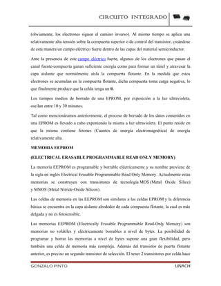 CIRCUITO INTEGRADO
(obviamente, los electrones siguen el camino inverso). Al mismo tiempo se aplica una
relativamente alta tensión sobre la compuerta superior o de control del transistor, creándose
de esta manera un campo eléctrico fuerte dentro de las capas del material semiconductor.
Ante la presencia de este campo eléctrico fuerte, algunos de los electrones que pasan el
canal fuente-compuerta ganan suficiente energía como para formar un túnel y atravesar la
capa aislante que normalmente aísla la compuerta flotante. En la medida que estos
electrones se acumulan en la compuerta flotante, dicha compuerta toma carga negativa, lo
que finalmente produce que la celda tenga un 0.
Los tiempos medios de borrado de una EPROM, por exposición a la luz ultravioleta,
oscilan entre 10 y 30 minutos.
Tal como mencionáramos anteriormente, el proceso de borrado de los datos contenidos en
una EPROM es llevado a cabo exponiendo la misma a luz ultravioleta. El punto reside en
que la misma contiene fotones (Cuantos de energía electromagnética) de energía
relativamente alta.
MEMORIA EEPROM
(ELECTRICAL ERASABLE PROGRAMMABLE READ ONLY MEMORY)
La memoria EEPROM es programable y borrable eléctricamente y su nombre proviene de
la sigla en inglés Electrical Erasable Programmable Read Only Memory. Actualmente estas
memorias se construyen con transistores de tecnología MOS (Metal Oxide Silice)
y MNOS (Metal Nitride-Oxide Silicon).
Las celdas de memoria en las EEPROM son similares a las celdas EPROM y la diferencia
básica se encuentra en la capa aislante alrededor de cada compuesta flotante, la cual es más
delgada y no es fotosensible.
Las memorias EEPROM (Electrically Erasable Programmable Read-Only Memory) son
memorias no volátiles y eléctricamente borrables a nivel de bytes. La posibilidad de
programar y borrar las memorias a nivel de bytes supone una gran flexibilidad, pero
también una celda de memoria más compleja. Además del transistor de puerta flotante
anterior, es preciso un segundo transistor de selección. El tener 2 transistores por celda hace
GONZALO PINTO UNACH
 