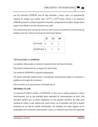 CIRCUITO INTEGRADO
que las memorias EEPROM sean de baja densidad y mayor coste. La programación
requiere de tiempos que oscilan entre 157 s y 625 s=byte. Frente a las memorias
EPROM, presenta la ventaja de permitir su borrado y programación en placa, aunque tienen
mayor coste debido a sus dos transistores por celda.
Una ventaja adicional de este tipo de memorias radica en que no necesitan de una alta tensión de
grabado, sirven los 5 voltios de la tensión de alimentación habitual.
LECTURA 0 0 1
ESCRITURA 0 1 0
VENTAJAS DE LA EEPROM:
Las palabras almacenadas en memoria se pueden borrar de forma individual.
Para borra la información no se requiere luz ultravioleta.
Las memorias EEPROM no requieren programador.
De manera individual puedes borrar y reprogramar eléctricamente grupos de caracteres o
palabras en el arreglo de la memoria.
Para reescribir no se necesita hacer un borrado previo.
MEMORIA FLASH
La memoria FLASH es similar a la EEPROM, es decir que se puede programar y borrar
eléctricamente, son de alta densidad (gran capacidad de almacenamiento de bits). Alta
densidad significa que se puede empaquetar en una pequeña superficie del chip, gran
cantidad de celdas, lo que implica que cuanto mayor sea la densidad, más bits se pueden
almacenar en un chip de tamaño determinado. Sin embargo esta reúne algunas de las
propiedades de las memorias anteriormente vistas, y se caracteriza por tener alta capacidad
GONZALO PINTO UNACH
 