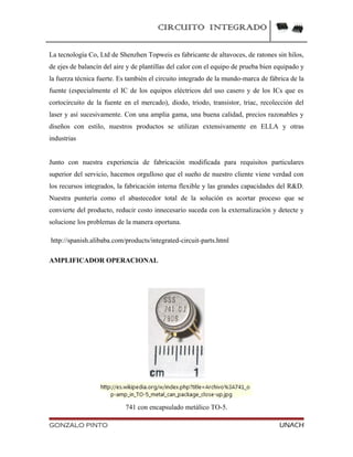 CIRCUITO INTEGRADO
La tecnología Co, Ltd de Shenzhen Topweis es fabricante de altavoces, de ratones sin hilos,
de ejes de balancín del aire y de plantillas del calor con el equipo de prueba bien equipado y
la fuerza técnica fuerte. Es también el circuito integrado de la mundo-marca de fábrica de la
fuente (especialmente el IC de los equipos eléctricos del uso casero y de los ICs que es
cortocircuito de la fuente en el mercado), diodo, triodo, transistor, triac, recolección del
laser y así sucesivamente. Con una amplia gama, una buena calidad, precios razonables y
diseños con estilo, nuestros productos se utilizan extensivamente en ELLA y otras
industrias
Junto con nuestra experiencia de fabricación modificada para requisitos particulares
superior del servicio, hacemos orgulloso que el sueño de nuestro cliente viene verdad con
los recursos integrados, la fabricación interna flexible y las grandes capacidades del R&D.
Nuestra puntería como el abastecedor total de la solución es acortar proceso que se
convierte del producto, reducir costo innecesario suceda con la externalización y detecte y
solucione los problemas de la manera oportuna.
http://spanish.alibaba.com/products/integrated-circuit-parts.html
AMPLIFICADOR OPERACIONAL
741 con encapsulado metálico TO-5.
GONZALO PINTO UNACH
 