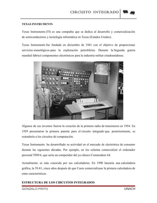 CIRCUITO INTEGRADO
TEXAS INSTRUMENTS
Texas Instruments (TI) es una compañía que se dedica al desarrollo y comercialización
de semiconductores y tecnología informática en Texas (Estados Unidos).
Texas Instruments fue fundada en diciembre de 1941 con el objetivo de proporcionar
servicios sismológicos para la exploración petrolíferea. Durante la Segunda guerra
mundial fabricó componentes electrónicos para la industria militar estadounidense.
Algunos de sus inventos fueron la creación de la primera radio de transistores en 1954. En
1959 presentaron la primera patente para el circuito integrado que, posteriormente, se
extendería a los circuitos de computación.
Texas Instruments ha desarrollado su actividad en el mercado de electrónica de consumo
durante las siguientes décadas. Por ejemplo, en los ochenta comercializó el ordenador
personal TI99/4, que sería un competidor del ya clásico Commodore 64.
Actualmente, es más conocida por sus calculadoras. En 1990 lanzaría una calculadora
gráfica, la TI-81, cinco años después de que Casio comercializase la primera calculadora de
estas características.
ESTRUCTURA DE LOS CIRCUITOS INTEGRADOS
GONZALO PINTO UNACH
 