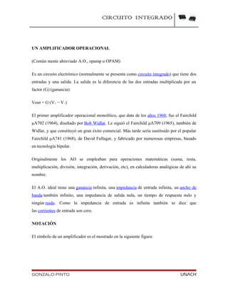 CIRCUITO INTEGRADO
UN AMPLIFICADOR OPERACIONAL
(Común mente abreviado A.O., opamp u OPAM)
Es un circuito electrónico (normalmente se presenta como circuito integrado) que tiene dos
entradas y una salida. La salida es la diferencia de las dos entradas multiplicada por un
factor (G) (ganancia):
Vout = G·(V+ − V−)
El primer amplificador operacional monolítico, que data de los años 1960, fue el Fairchild
μA702 (1964), diseñado por Bob Widlar. Le siguió el Fairchild μA709 (1965), también de
Widlar, y que constituyó un gran éxito comercial. Más tarde sería sustituido por el popular
Fairchild μA741 (1968), de David Fullagar, y fabricado por numerosas empresas, basado
en tecnología bipolar.
Originalmente los AO se empleaban para operaciones matemáticas (suma, resta,
multiplicación, división, integración, derivación, etc), en calculadoras analógicas de ahí su
nombre.
El A.O. ideal tiene una ganancia infinita, una impedancia de entrada infinita, un ancho de
banda también infinito, una impedancia de salida nula, un tiempo de respuesta nulo y
ningún ruido. Como la impedancia de entrada es infinita también se dice que
las corrientes de entrada son cero.
NOTACIÓN
El símbolo de un amplificador es el mostrado en la siguiente figura:
GONZALO PINTO UNACH
 