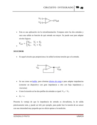 CIRCUITO INTEGRADO
• Esta es una aplicación sin la retroalimentación. Compara entre las dos entradas y
saca una salida en función de qué entrada sea mayor. Se puede usar para adaptar
niveles lógicos.
•
SEGUIDOR
• Es aquel circuito que proporciona a la salida la misma tensión que a la entrada.
• Se usa como un buffer, para eliminar efectos de carga o para adaptar impedancias
(conectar un dispositivo con gran impedancia a otro con baja impedancia y
viceversa)
• Como la tensión en las dos patillas de entradas es igual: Vout = Vin
• Zin = ∞
Presenta la ventaja de que la impedancia de entrada es elevadísima, la de salida
prácticamente nula, y puede ser útil, por ejemplo, para poder leer la tensión de un sensor
con una intensidad muy pequeña que no afecte apenas a la medición.
GONZALO PINTO UNACH
 