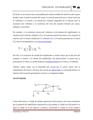 CIRCUITO INTEGRADO
De hecho, es un circuito muy recomendado para realizar medidas de tensión lo más exactas
posibles, pues al medir la tensión del sensor, la corriente pasa tanto por el sensor como por
el voltímetro y la tensión a la entrada del voltímetro dependerá de la relación entre la
resistencia del voltímetro y la resistencia del resto del conjunto formado por sensor,
cableado y conexiones.
Por ejemplo, si la resistencia interna del voltímetro es Re (entrada del amplificador), la
resistencia de la línea de cableado es Rl y la resistencia interna del sensor es Rg, entonces la
relación entre la tensión medida por el voltímetro (Ve) y la tensión generada por el sensor
(Vg) será la correspondiente a este divisor de tensión:
Por ello, si la resistencia de entrada del amplificador es mucho mayor que la del resto del
conjunto, la tensión a la entrada del amplificador será prácticamente la misma que la
generada por el sensor y se podrá despreciar lacaída de tensión en el sensor y el cableado.
Además, cuanto mayor sea la intensidad que circula por el sensor, mayor será el
calentamiento del sensor y del resto del circuito por efecto Joule, lo cual puede afectar a la
relación entre la tensión generada por el sensor y la magnitud medida.
NO INVERSOR
Como observamos, el voltaje de entrada, ingresa por el pin positivo, pero como conocemos
que la ganancia del amplificador operacional es muy grande, el voltaje en el pin positivo es
igual al voltaje en el pin negativo y positivo, conociendo el voltaje en el pin negativo
GONZALO PINTO UNACH
 