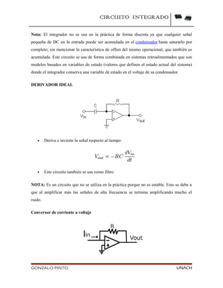 CIRCUITO INTEGRADO
Nota: El integrador no se usa en la práctica de forma discreta ya que cualquier señal
pequeña de DC en la entrada puede ser acumulada en el condensador hasta saturarlo por
completo; sin mencionar la característica de offset del mismo operacional, que también es
acumulada. Este circuito se usa de forma combinada en sistemas retroalimentados que son
modelos basados en variables de estado (valores que definen el estado actual del sistema)
donde el integrador conserva una variable de estado en el voltaje de su condensador.
DERIVADOR IDEAL
• Deriva e invierte la señal respecto al tiempo
• Este circuito también se usa como filtro
NOTA: Es un circuito que no se utiliza en la práctica porque no es estable. Esto se debe a
que al amplificar más las señales de alta frecuencia se termina amplificando mucho el
ruido.
Conversor de corriente a voltaje
GONZALO PINTO UNACH
 