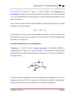 CIRCUITO INTEGRADO
El conversor de corriente a voltaje, se conoce también como Amplificador de
transimpedancia, llegada a este una corriente (Iin), la transforma en un voltaje proporcional
a esta, con una impedancia de entrada muy baja, ya que esta diseñado para trabajar con una
fuente de corriente.
Con el resistor R como factor de proporcionalidad, la relación resultante entre la corriente
de entrada y el voltaje de salida es:
Su aplicación es en sensores, los cuales no pueden ser activados, con la poca corriente que
sale de algún sensor, por lo que se acopla un A.O. que usa es poca corriente entregada, para
dar salida a un voltaje (Vout)
FUNCIÓN EXPONENCIAL Y LOGARÍTMICA
El logaritmo y su función inversa, la función exponencial, son ejemplos también de
configuraciones no lineales, las cuales aprovechan el funcionamiento exponencial del
diodo, logrando una señal de salida proporcional al logaritmo o a la función exponencial a
la señal de entrada.
La señal de entrada, desarrollará una corriente proporcional al logaritmo de su valor en
el diodo en aproximación. Ello, en conjunto con la resistencia de salida R, la dependencia
de la tensión de salida (Vout) como producto de la tensión de entrada(Vin) es:
GONZALO PINTO UNACH
 