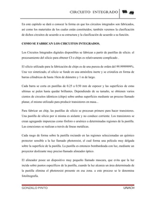CIRCUITO INTEGRADO
En este capitulo se dará a conocer la forma en que los circuitos integrados son fabricados,
así como los materiales de los cuales están constituidos; también veremos la clasificación
de dichos circuitos de acuerdo a su estructura y la clasificación de acuerdo a su función.
COMO SE FABRICAN LOS CIRCUITOS INTEGRADOS.
Los Circuitos Integrados digitales disponibles se fabrican a partir de pastillas de silicio. el
procesamiento del silicio para obtener CI o chips es relativamente complicado .
El silicio utilizado para la fabricación de chips es de una pureza de orden del 99.9999999%.
Una vez sintetizado, el silicio se funde en una atmósfera inerte y se cristaliza en forma de
barras cilíndricas de hasta 10cm de diámetro y 1 m de largo.
Cada barra se corta en pastillas de 0.25 a 0.50 mm de espesor y las superficies de estas
ultimas se pulen hasta quedar brillantes. Dependiendo de su tamaño, se obtienen varios
cientos de circuitos idénticos (chips) sobre ambas superficies mediante un proceso llamado
planar, el mismo utilizado para producir transistores en masa...
Para fabricar un chip, las pastillas de silicio se procesan primero para hacer transistores.
Una pastilla de silicio por si misma es aislante y no conduce corriente. Los transistores se
crean agregando impurezas como fósforo o arsénico a determinadas regiones de la pastilla.
Las conexiones se realizan a través de líneas metálicas.
Cada rasgo de forma sobre la pastilla rociando en las regiones seleccionadas un químico
protector sensible a la luz llamado photoresist, el cual forma una película muy delgada
sobre la superficie de la pastilla. La pastilla es entonces bombardeada con luz, mediante un
proyector deslizante muy preciso llamado alineador óptico.
El alineador posee un dispositivo muy pequeño llamado mascara, que evita que la luz
incida sobre puntos específicos de la pastilla, cuando la luz alcanza un área determinada de
la pastilla elimina el photoresist presente en esa zona. a este proceso se le denomina
fotolitografía.
GONZALO PINTO UNACH
 