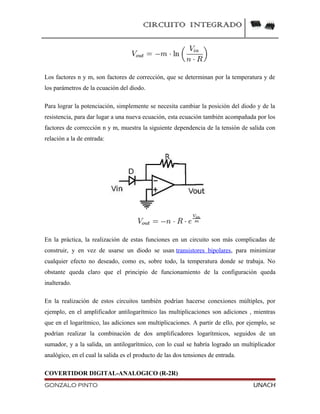 CIRCUITO INTEGRADO
Los factores n y m, son factores de corrección, que se determinan por la temperatura y de
los parámetros de la ecuación del diodo.
Para lograr la potenciación, simplemente se necesita cambiar la posición del diodo y de la
resistencia, para dar lugar a una nueva ecuación, esta ecuación también acompañada por los
factores de corrección n y m, muestra la siguiente dependencia de la tensión de salida con
relación a la de entrada:
En la práctica, la realización de estas funciones en un circuito son más complicadas de
construir, y en vez de usarse un diodo se usan transistores bipolares, para minimizar
cualquier efecto no deseado, como es, sobre todo, la temperatura donde se trabaja. No
obstante queda claro que el principio de funcionamiento de la configuración queda
inalterado.
En la realización de estos circuitos también podrían hacerse conexiones múltiples, por
ejemplo, en el amplificador antilogarítmico las multiplicaciones son adiciones , mientras
que en el logarítmico, las adiciones son multiplicaciones. A partir de ello, por ejemplo, se
podrían realizar la combinación de dos amplificadores logarítmicos, seguidos de un
sumador, y a la salida, un antilogarítmico, con lo cual se habría logrado un multiplicador
analógico, en el cual la salida es el producto de las dos tensiones de entrada.
COVERTIDOR DIGITAL-ANALOGICO (R-2R)
GONZALO PINTO UNACH
 