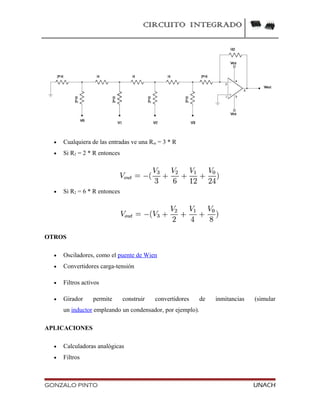CIRCUITO INTEGRADO
• Cualquiera de las entradas ve una Rin = 3 * R
• Si R2 = 2 * R entonces
• Si R2 = 6 * R entonces
OTROS
• Osciladores, como el puente de Wien
• Convertidores carga-tensión
• Filtros activos
• Girador permite construir convertidores de inmitancias (simular
un inductor empleando un condensador, por ejemplo).
APLICACIONES
• Calculadoras analógicas
• Filtros
GONZALO PINTO UNACH
 