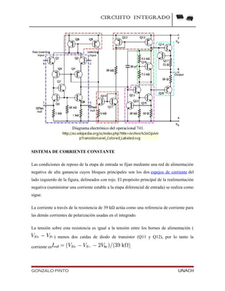 CIRCUITO INTEGRADO
SISTEMA DE CORRIENTE CONSTANTE
Las condiciones de reposo de la etapa de entrada se fijan mediante una red de alimentación
negativa de alta ganancia cuyos bloques principales son los dos espejos de corriente del
lado izquierdo de la figura, delineados con rojo. El propósito principal de la realimentación
negativa (suministrar una corriente estable a la etapa diferencial de entrada) se realiza como
sigue.
La corriente a través de la resistencia de 39 kΩ actúa como una referencia de corriente para
las demás corrientes de polarización usadas en el integrado.
La tensión sobre esta resistencia es igual a la tensión entre los bornes de alimentación (
) menos dos caídas de diodo de transistor (Q11 y Q12), por lo tanto la
corriente es .
GONZALO PINTO UNACH
 