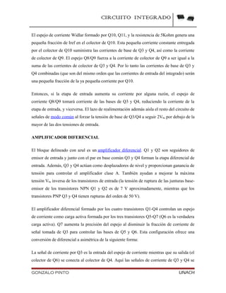 CIRCUITO INTEGRADO
El espejo de corriente Widlar formado por Q10, Q11, y la resistencia de 5Kohm genera una
pequeña fracción de Iref en el colector de Q10. Esta pequeña corriente constante entregada
por el colector de Q10 suministra las corrientes de base de Q3 y Q4, así como la corriente
de colector de Q9. El espejo Q8/Q9 fuerza a la corriente de colector de Q9 a ser igual a la
suma de las corrientes de colector de Q3 y Q4. Por lo tanto las corrientes de base de Q3 y
Q4 combinadas (que son del mismo orden que las corrientes de entrada del integrado) serán
una pequeña fracción de la ya pequeña corriente por Q10.
Entonces, si la etapa de entrada aumenta su corriente por alguna razón, el espejo de
corriente Q8/Q9 tomará corriente de las bases de Q3 y Q4, reduciendo la corriente de la
etapa de entrada, y viceversa. El lazo de realimentación además aísla el resto del circuito de
señales de modo común al forzar la tensión de base de Q3/Q4 a seguir 2Vbe por debajo de la
mayor de las dos tensiones de entrada.
AMPLIFICADOR DIFERENCIAL
El bloque delineado con azul es un amplificador diferencial. Q1 y Q2 son seguidores de
emisor de entrada y junto con el par en base común Q3 y Q4 forman la etapa diferencial de
entrada. Además, Q3 y Q4 actúan como desplazadores de nivel y proporcionan ganancia de
tensión para controlar el amplificador clase A. También ayudan a mejorar la máxima
tensión Vbe inversa de los transistores de entrada (la tensión de ruptura de las junturas base-
emisor de los transistores NPN Q1 y Q2 es de 7 V aproximadamente, mientras que los
transistores PNP Q3 y Q4 tienen rupturas del orden de 50 V).
El amplificador diferencial formado por los cuatro transistores Q1-Q4 controlan un espejo
de corriente como carga activa formada por los tres transistores Q5-Q7 (Q6 es la verdadera
carga activa). Q7 aumenta la precisión del espejo al disminuir la fracción de corriente de
señal tomada de Q3 para controlar las bases de Q5 y Q6. Esta configuración ofrece una
conversión de diferencial a asimétrica de la siguiente forma:
La señal de corriente por Q3 es la entrada del espejo de corriente mientras que su salida (el
colector de Q6) se conecta al colector de Q4. Aquí las señales de corriente de Q3 y Q4 se
GONZALO PINTO UNACH
 