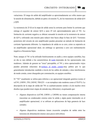 CIRCUITO INTEGRADO
variaciones. El rango de salida del amplificador es aproximadamente un voltio menos que
la tensión de alimentación, debido en parte a la tensión Vbe de los transistores de salida Q14
y Q20.
La resistencia de 25 Ω en la etapa de salida sensa la corriente para limitar la corriente que
entrega el seguidor de emisor Q14 a unos 25 mA aproximadamente para el 741. La
limitación de corriente negativa se obtiene sensando la tensión en la resistencia de emisor
de Q19 y utilizando esta tensión para reducir tirar hacia abajo la base de Q15. Versiones
posteriores del circuito de este amplificador pueden presentar un método de limitación de
corriente ligeramente diferente. La impedancia de salida no es cero, como se esperaría en
un amplificador operacional ideal, sin embargo se aproxima a cero con realimentación
negativa a frecuencias bajas.
Nota: aunque el 741 se ha utilizado históricamente en audio y otros equipos sensibles, hoy
en día es raro debido a las características de ruido mejoradas de los operacionales más
modernos. Además de generar un "siseo" perceptible, el 741 y otros operacionales viejos
pueden presentar relaciones de rechazo al modo común muy pobres por lo que
generalmente introducirán zumbido a través de los cables de entrada y otras interferencias
de modo común, como chasquidos por conmutación, en equipos sensibles.
El "741" usualmente se utiliza para referirse a un operacional integrado genérico (como el
uA741, LM301, 558, LM342, TBA221 - o un reemplazo más moderno como el TL071). La
descripción de la etapa de salida del 741 es cualitativamente similar a la de muchos otros
diseños (que pueden tener etapas de entrada muy diferentes), excpetuando que:
• Algunos dispositivos (uA748, LM301 y LM308) no tienen compensación interna
(necesitan un condensador externo entre la salida y algún punto intermedio en el
amplificador operacional, si se utilizan en aplicaciones de baja ganancia de lazo
cerrado).
• Algunos dispositivos modernos tienen excursión completa de salida entre las
tensiones de alimentación (menos unos pocos milivoltios).
GONZALO PINTO UNACH
 