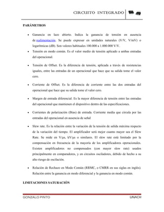 CIRCUITO INTEGRADO
PARÁMETROS
• Ganancia en lazo abierto. Indica la ganancia de tensión en ausencia
de realimentación. Se puede expresar en unidades naturales (V/V, V/mV) o
logarítmicas (dB). Son valores habituales 100.000 a 1.000.000 V/V.
• Tensión en modo común. Es el valor medio de tensión aplicado a ambas entradas
del operacional.
• Tensión de Offset. Es la diferencia de tensión, aplicada a través de resistencias
iguales, entre las entradas de un operacional que hace que su salida tome el valor
cero.
• Corriente de Offset. Es la diferencia de corriente entre las dos entradas del
operacional que hace que su salida tome el valor cero.
• Margen de entrada diferencial. Es la mayor diferencia de tensión entre las entradas
del operacional que mantienen el dispositivo dentro de las especificaciones.
• Corrientes de polarización (Bias) de entrada. Corriente media que circula por las
entradas del operacional en ausencia de señal
• Slew rate. Es la relación entre la variación de la tensión de salida máxima respecto
de la variación del tiempo. El amplificador será mejor cuanto mayor sea el Slew
Rate. Se mide en V/μs, kV/μs o similares. El slew rate está limitado por la
compensación en frecuencia de la mayoría de los amplificadores operacionales.
Existen amplificadores no compensados (con mayor slew rate) usados
principalmente en comparadores, y en circuitos osciladores, debido de hecho a su
alto riesgo de oscilación.
• Relación de Rechazo en Modo Común (RRMC, o CMRR en sus siglas en inglés).
Relación entre la ganancia en modo diferencial y la ganancia en modo común.
LIMITACIONES SATURACIÓN
GONZALO PINTO UNACH
 