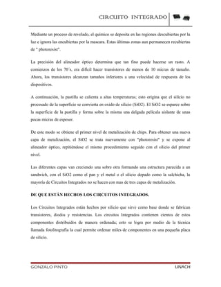 CIRCUITO INTEGRADO
Mediante un proceso de revelado, el químico se deposita en las regiones descubiertas por la
luz e ignora las encubiertas por la mascara. Estas últimas zonas aun permanecen recubiertas
de " photoresist".
La precisión del alineador óptico determina que tan fino puede hacerse un rasto. A
comienzos de los 70´s, era difícil hacer transistores de menos de 10 micras de tamaño.
Ahora, los transistores alcanzan tamaños inferiores a una velocidad de respuesta de los
dispositivos.
A continuación, la pastilla se calienta a altas temperaturas; esto origina que el silicio no
procesado de la superficie se convierta en oxido de silicio (SiO2). El SiO2 se esparce sobre
la superficie de la pastilla y forma sobre la misma una delgada película aislante de unas
pocas micras de espesor.
De este modo se obtiene el primer nivel de metalización de chips. Para obtener una nueva
capa de metalización, el SiO2 se trata nuevamente con "photoresist" y se expone al
alineador óptico, repitiéndose el mismo procedimiento seguido con el silicio del primer
nivel.
Las diferentes capas van creciendo una sobre otra formando una estructura parecida a un
sandwich, con el SiO2 como el pan y el metal o el silicio dopado como la salchicha, la
mayoría de Circuitos Integrados no se hacen con mas de tres capas de metalización.
DE QUE ESTÁN HECHOS LOS CIRCUITOS INTEGRADOS.
Los Circuitos Integrados están hechos por silicio que sirve como base donde se fabrican
transistores, diodos y resistencias. Los circuitos Integrados contienen cientos de estos
componentes distribuidos de manera ordenada; esto se logra por medio de la técnica
llamada fotolitografía la cual permite ordenar miles de componentes en una pequeña placa
de silicio.
GONZALO PINTO UNACH
 