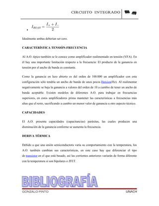CIRCUITO INTEGRADO
•
Idealmente ambas deberían ser cero.
CARACTERÍSTICA TENSIÓN-FRECUENCIA
Al A.O. típico también se le conoce como amplificador realimentado en tensión (VFA). En
él hay una importante limitación respecto a la frecuencia: El producto de la ganancia en
tensión por el ancho de banda es constante.
Como la ganancia en lazo abierto es del orden de 100.000 un amplificador con esta
configuración sólo tendría un ancho de banda de unos pocos Hercios(Hz). Al realimentar
negativamente se baja la ganancia a valores del orden de 10 a cambio de tener un ancho de
banda aceptable. Existen modelos de diferentes A.O. para trabajar en frecuencias
superiores, en estos amplificadores prima mantener las características a frecuencias más
altas que el resto, sacrificando a cambio un menor valor de ganancia u otro aspecto técnico.
CAPACIDADES
El A.O. presenta capacidades (capacitancias) parásitas, las cuales producen una
disminución de la ganancia conforme se aumenta la frecuencia.
DERIVA TÉRMICA
Debido a que una unión semiconductora varía su comportamiento con la temperatura, los
A.O. también cambian sus características, en este caso hay que diferenciar el tipo
de transistor en el que está basado, así las corrientes anteriores variarán de forma diferente
con la temperatura si son bipolares o JFET.
GONZALO PINTO UNACH
 