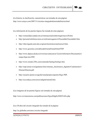 CIRCUITO INTEGRADO
(La historia, la clasificación, características son tomadas de esta página)
http://www.notycs.com/2007/11/circuitos-integradoshistoriadefinicion.html
(La información de las puertas lógicas fue tomada de estas páginas)
• http://comunidad.ciudad.com.ar/internacional/aruba/megat/nuevo3b.htm
• http://personal.telefonica.terra.es/web/autoxugamovil/Encendido/Encendido2.htm
• http://ohm.ingsala.unal.edu.co/gmun/electronica/unetronica/6.htm
• http://www.geocities.com/delicadob/tema0/tema0.htm#TOP
• http://www.depeca.alcala.es/wwwnueva/docencia/12ciclo/informat/tc/Documentos/t
raspas-baja-tens.PDF.
• http://www.romalo.250x.com/contenido/famlog/fomlog1.htm
• http://eupt.unizar.es/asignaturas/ittse/sistemas_electronicos_digitales/Cuatrimestre1/
02tema/02teoria.pdf.
• http://usuarios.iponet.es/agusbo/uned/propios/apuntes/flog1.PDF.
• http://eca.redeya.com/cursos/edigital/tutord2.htm
(Las imágenes de las puertas lógicas son tomadas de esta página)
http://www.revistaciencias.com/publicaciones/EpyuZZppEyNDEYriOx.php
(Los 50 años del circuito integrado fue tomado de la página)
http://ec.globedia.com/anos-circuito-integrado
GONZALO PINTO UNACH
 