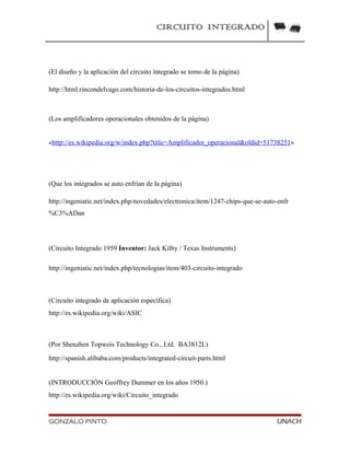 CIRCUITO INTEGRADO
(El diseño y la aplicación del circuito integrado se tomo de la página)
http://html.rincondelvago.com/historia-de-los-circuitos-integrados.html
(Los amplificadores operacionales obtenidos de la página)
«http://es.wikipedia.org/w/index.php?title=Amplificador_operacional&oldid=51738251»
(Que los integrados se auto enfrían de la página)
http://ingeniatic.net/index.php/novedades/electronica/item/1247-chips-que-se-auto-enfr
%C3%ADan
(Circuito Integrado 1959 Inventor: Jack Kilby / Texas Instruments)
http://ingeniatic.net/index.php/tecnologias/item/403-circuito-integrado
(Circuito integrado de aplicación específica)
http://es.wikipedia.org/wiki/ASIC
(Por Shenzhen Topweis Technology Co., Ltd. BA3812L)
http://spanish.alibaba.com/products/integrated-circuit-parts.html
(INTRODUCCIÓN Geoffrey Dummer en los años 1950.)
http://es.wikipedia.org/wiki/Circuito_integrado
GONZALO PINTO UNACH
 