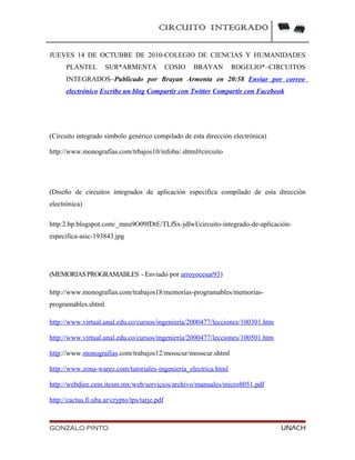CIRCUITO INTEGRADO
JUEVES 14 DE OCTUBRE DE 2010-COLEGIO DE CIENCIAS Y HUMANIDADES
PLANTEL SUR*ARMENTA COSIO BRAYAN ROGELIO*~CIRCUITOS
INTEGRADOS~Publicado por Brayan Armenta en 20:58 Enviar por correo
electrónico Escribe un blog Compartir con Twitter Compartir con Facebook
(Circuito integrado símbolo genérico compilado de esta dirección electrónica)
http://www.monografías.com/trbajos10/infoba/.shtml#circuito
(Diseño de circuitos integrados de aplicación específica compilado de esta dirección
electrónica)
http:2.bp.blogspot.com/_mnu9O09fDtE/TLfSx-jdlwI/circuito-integrado-de-aplicación-
especifica-asic-193843.jpg
(MEMORIASPROGRAMABLES - Enviado por arroyocesar93)
http://www.monografias.com/trabajos18/memorias-programables/memorias-
programables.shtml
http://www.virtual.unal.edu.co/cursos/ingenieria/2000477/lecciones/100301.htm
http://www.virtual.unal.edu.co/cursos/ingenieria/2000477/lecciones/100501.htm
http://www.monografias.com/trabajos12/mosscur/mosscur.shtml
http://www.zona-warez.com/tutoriales-ingenieria_electrica.html
http://webdiee.cem.itesm.mx/web/servicios/archivo/manuales/micro8051.pdf
http://cactus.fi.uba.ar/crypto/tps/tarje.pdf
GONZALO PINTO UNACH
 