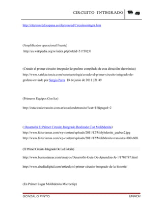 CIRCUITO INTEGRADO
http://electronred.iespana.es/electronred/Circuitosintegra.htm
(Amplificador operacional Fuente)
http://es.wikipedia.org/w/index.php?oldid=51738251
(Creado el primer circuito integrado de grafeno compilado de esta dirección electrónica)
http://www.xatakaciencia.com/nanotecnologia/creado-el-primer-circuito-integrado-de-
grafeno enviado por Sergio Parra 18 de junio de 2011 | 21:49
(Primeros Equipos Con Ics)
http://estaciondetransito.com.ar/estaciondetransito/?cat=15&paged=2
( Desarrolla El Primer Circuito Integrado Realizado Con Molibdenita)
http://www.faltariamas.com/wp-content/uploads/2011/12/Molybdenite_quebec2.jpg
http://www.faltariamas.com/wp-content/uploads/2011/12/Molibdenite-transistor-800x600.
(ElPrimer Circuito Integrado DeLa Historia)
http://www.buenastareas.com/ensayos/Desarrollo-Guia-De-Aprendiza-Je-1/1780787.html
http://www.abadiadigital.com/articulo/el-primer-circuito-integrado-de-la-historia/
(En Primer Lugar Molibdenita Microchip)
GONZALO PINTO UNACH
 