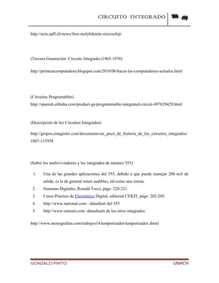 CIRCUITO INTEGRADO
http://actu.epfl.ch/news/first-molybdenite-microchip/
(Tercera Generación: Circuito Integrado (1965-1970)
http://primeracomputadora.blogspot.com/2010/06/hacia-las-computadoras-actuales.html
(Circuitos Programables)
http://spanish.alibaba.com/product-gs/programmable-integrated-circuit-497629429.html
(Descripción de los Circuitos Integrados)
http://grupos.emagister.com/documento/un_poco_de_historia_de_los_circuitos_integrados/
1007-115958
(Sobre los multivivradores y los integrados de número 555)
1. Una de las grandes aplicaciones del 555, debido a que puede manejar 200 mA de
salida, es la de generar tonos audibles, tal como una sirena.
2. Sistemas Digitales, Ronald Tocci, págs: 220-221.
3. Curso Práctico de Electrónica Digital, editorial CEKIT, págs: 202-205.
4. http://www.national.com - datasheet del 555
5. http://www.onsemi.com -datasheets de los otros integrados.
http://www.monografias.com/trabajos14/temporizador/temporizador.shtml
GONZALO PINTO UNACH
 