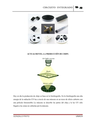 CIRCUITO INTEGRADO
ACTUALMENTE, LA PRODUCCIÓN DE CHIPS
Hoy en día la producción de chips se basa en la fotolitografía. En la fotolitografía una alta
energía de la radiación UV-luz a través de una máscara en un trozo de silicio cubierto con
una película fotosensible. La máscara se describe las partes del chip y la luz UV sólo
llegará a las zonas no cubiertas por la máscara.
GONZALO PINTO UNACH
 