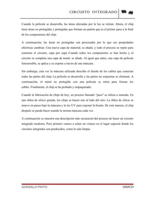 CIRCUITO INTEGRADO
Cuando la película se desarrolla, las áreas afectadas por la luz se retiran. Ahora, el chip
tiene áreas no protegidas y protegidas que forman un patrón que es el primer paso a la final
de los componentes del chip.
A continuación, las áreas no protegidas son procesadas por lo que sus propiedades
eléctricas cambian. Una nueva capa de material, se añade, y todo el proceso se repite para
construir el circuito, capa por capa. Cuando todos los componentes se han hecho y el
circuito se completa una capa de metal, se añade. Al igual que antes, una capa de película
fotosensible, se aplica y se expone a través de una máscara.
Sin embargo, esta vez la máscara utilizada describe el diseño de los cables que conectan
todas las partes del chip. La película se desarrolla y las partes no expuestas se eliminan. A
continuación, el metal no protegido con una película se retira para formar los
cables. Finalmente, el chip se ha probado y empaquetado.
Cuando la fabricación de chips de hoy, un proceso llamado "paso" se utiliza a menudo. En
una oblea de silicio grande, los chips se hacen uno al lado del otro. La oblea de silicio se
mueve en pasos bajo la máscara y la luz UV para exponer la hostia. De esta manera, el chip
después se puede hacer usando la misma máscara cada vez.
A continuación se muestra una descripción más secuencial del proceso de hacer un circuito
integrado moderno. Pero primero vamos a echar un vistazo en el lugar especial donde los
circuitos integrados son producidos, como la sala limpia.
GONZALO PINTO UNACH
 