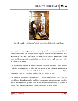 CIRCUITO INTEGRADO
La Sala Limpia - Niño frente a "traje de conejo"Foto: Intel Archivos del Museo
Los tamaños de los componentes en los chips producidos en una planta de chips de
fabricación modernos son extremadamente pequeños. Para una mejor comprensión de lo
pequeños que son, recoger un pelo de la cabeza y cortar por la mitad. Ahora mira la sección
transversal. En esta pequeña área, difícil de ver a simple vista, se puede incorporar a miles
de transistores modernos.
Con este pequeño tamaño, la producción de un chip exige precisión a nivel atómico.
Partículas diminutas como un pelo, una mota de polvo, una célula de la piel muerta,
bacterias o incluso las partículas individuales del humo del tabaco se convierten en objetos
grandes que son lo suficientemente grandes como para arruinar un chip.
Por lo tanto, la producción de chips se lleva a cabo en una sala limpia. Esta es una sala
especialmente diseñada, donde los muebles se construyen a partir de materiales especiales
que no emiten partículas, y en los filtros de aire extremadamente eficaz y los sistemas de
circulación de aire cambia el aire por completo hasta diez veces por minuto.
GONZALO PINTO UNACH
 