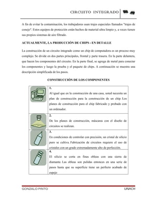 CIRCUITO INTEGRADO
A fin de evitar la contaminación, los trabajadores usan trajes especiales llamados "trajes de
conejo". Estos equipos de protección están hechos de material ultra limpio y, a veces tienen
sus propios sistemas de aire filtrado.
ACTUALMENTE, LA PRODUCCIÓN DE CHIPS - EN DETALLE
La construcción de un circuito integrado como un chip de computadora es un proceso muy
complejo. Se divide en dos partes principales, frontal y parte trasera. En la parte delantera,
que hacen los componentes del circuito. En la parte final, se agrega de metal para conectar
los componentes y luego la prueba y el paquete de chips. A continuación se muestra una
descripción simplificada de los pasos.
CONSTRUCCIÓN DE LOS COMPONENTES
1.
Al igual que en la construcción de una casa, usted necesita un
plan de construcción para la construcción de un chip. Los
planes de construcción para el chip fabricado y probado con
un ordenador.
2.
De los planes de construcción, máscaras con el diseño de
circuitos se realizan.
3.
En condiciones de controlar con precisión, un cristal de silicio
puro se cultiva. Fabricación de circuitos requiere el uso de
cristales con un grado extremadamente alto de perfección.
4.
El silicio se corta en finas obleas con una sierra de
diamante. Las obleas son pulidas entonces en una serie de
pasos hasta que su superficie tiene un perfecto acabado de
espejo
GONZALO PINTO UNACH
 