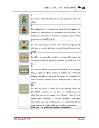 CIRCUITO INTEGRADO
5.
La oblea de silicio se cubre con una capa aislante de óxido de
silicio.
6.
Una película de revestimiento de material de protección se
coloca en la parte superior del aislante de óxido de silicio. Este
material, un poco como la película en cualquier cámara común
y corriente, es sensible a la luz.
7.
UV-luz a través de una máscara y en el chip. En las partes del
chip que se ven afectados por la luz, el material protector se
rompe.
8.
La oblea se desarrolla, lavados y cocidos. El proceso de
desarrollo elimina las partes del material de protección a la
luz.
9.
La oblea es tratada con productos químicos en un proceso
llamado "grabado". Esto elimina el material sin protección
aislante, creando un patrón de las partes no protegidas de
obleas de silicio rodeado de áreas protegidas por el óxido de
silicio.
10.
La oblea se ejecuta a través de un proceso que altera las
propiedades eléctricas de las áreas no protegidas de la
oblea. Este proceso se conoce como "dopaje". Pasos 5-10 se
repiten para construir el circuito integrado, capa por
capa. Otras capas de la realización o el aislamiento de las
capas también se pueden añadir para que los componentes.
Back End - La adición de los cables de conexión
GONZALO PINTO UNACH
 