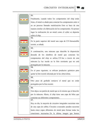 CIRCUITO INTEGRADO
11.
Finalmente, cuando todos los componentes del chip están
listas, el metal se añade para conectar los componentes entre sí
en un proceso llamado metalización. Esto se hace de una
manera similar a la fabricación de los componentes. En primer
lugar la realización de un metal como el cobre se deposita
sobre el chip.
12.
En la parte superior del metal una capa de UV-fotosensible
resistir, se añade.
13.
A continuación, una máscara que describe la disposición
deseada de los alambres de metal que conectan los
componentes del chip se utiliza. UV-luz a través de esta
máscara. La luz incide en la foto resistente que no está
protegida por la máscara.
14.
En el paso siguiente, se utilizan productos químicos para
quitar la foto resistir afectada por la luz ultravioleta.
15.
Otro paso de grabado remueve el metal que no están
protegidos por la foto resistir.
16.
Esto deja a un patrón de metal que es lo mismo que el descrito
por la máscara. Ahora, el chip tiene una capa de hilos que
conectan sus diferentes componentes.
17.
Hoy en día, la mayoría de circuitos integrados necesitan más
de una capa de cables. Circuitos avanzados pueden necesitar
hasta cinco capas diferentes de metal para formar todas las
conexiones necesarias. En la última imagen que hemos
GONZALO PINTO UNACH
 