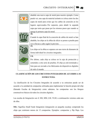 CIRCUITO INTEGRADO
añadido una nueva capa de metal para nuestro ejemplo. Como
puede ver, una capa de material aislante se coloca entre las dos
capas de metal para evitar que los cables de conexión en los
lugares equivocados. Por supuesto, para añadir la segunda
capa que tenía que pasar por los mismos pasos que cuando se
agrega la primera capa de metal.
18.
Cuando la capa final de la conexión de cables de metal se han
añadido, los chips en la oblea de silicio se ponen a prueba para
ver si llevan a cabo según lo previsto.
19.
Los chips en la oblea se separan con una sierra de diamante de
forma individual los circuitos integrados.
2 0.
Por último, cada chip se coloca en la caja de protección y
sometidos a otra serie de pruebas. El chip ya está terminado y
listo para ser enviado a los fabricantes de dispositivos digitales
de todo el mundo.
CLASIFICACIÓN DE LOS CIRCUITOS INTEGRADOS DE ACUERDO A SU
ESTRUCTURA
La clasificación de los Circuitos Integrados de acuerdo a su estructura puede ser de
acuerdo a la cantidad de compuertas utilizadas para implementar la función propia del chip
(llamado Escalas de Integración) como sabemos, las compuertas son los bloques
constructivos básicos de todos los circuitos digitales.
Las escalas de Integración son 4: SSI, MSI, LSI, VLSI; a continuación veremos cada una
de ellas.
SSI.- Significa Small Scale Integration (integración en pequeña escala)y comprende los
chips que contienen menos de 13 compuertas. Ejemplos: compuertas y flip flops. Los
GONZALO PINTO UNACH
 